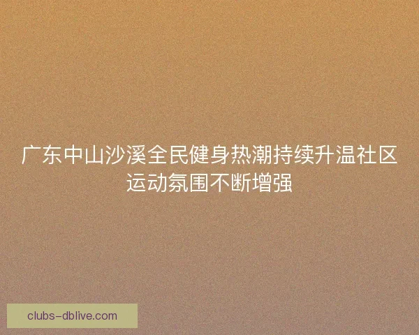 广东中山沙溪全民健身热潮持续升温社区运动氛围不断增强