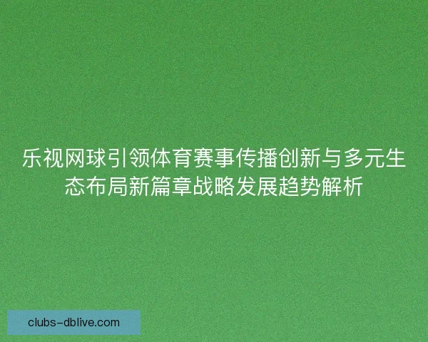 乐视网球引领体育赛事传播创新与多元生态布局新篇章战略发展趋势解析