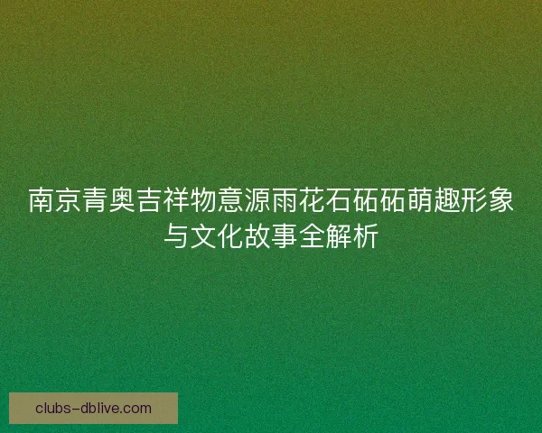 南京青奥吉祥物意源雨花石砳砳萌趣形象与文化故事全解析