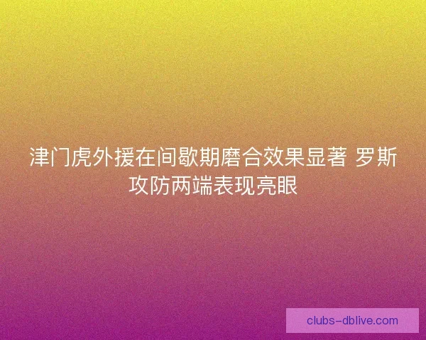 津门虎外援在间歇期磨合效果显著 罗斯攻防两端表现亮眼